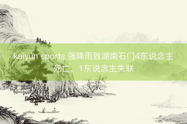 kaiyun sports 强降雨致湖南石门4东说念主死亡，1东说念主失联
