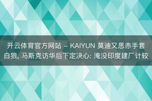 开云体育官方网站 - KAIYUN 莫迪又思赤手套白狼， 马斯克访华后下定决心: 淹没印度建厂计较