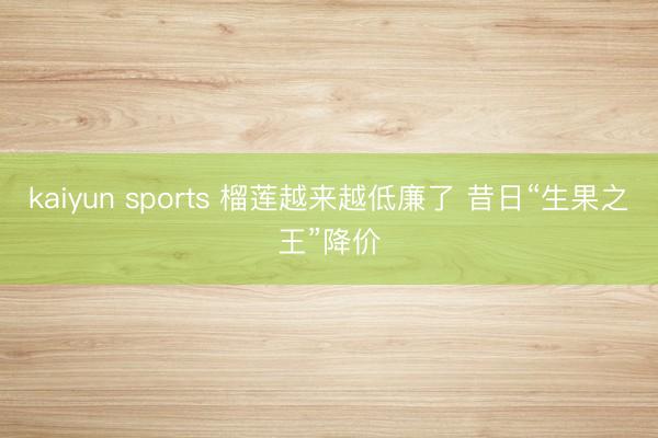 kaiyun sports 榴莲越来越低廉了 昔日“生果之王”降价