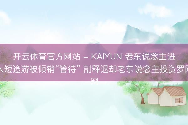 开云体育官方网站 - KAIYUN 老东说念主进入短途游被倾销“管待” 剖释退却老东说念主投资罗网