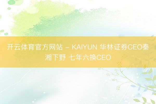 开云体育官方网站 - KAIYUN 华林证券CEO秦湘下野 七年六换CEO