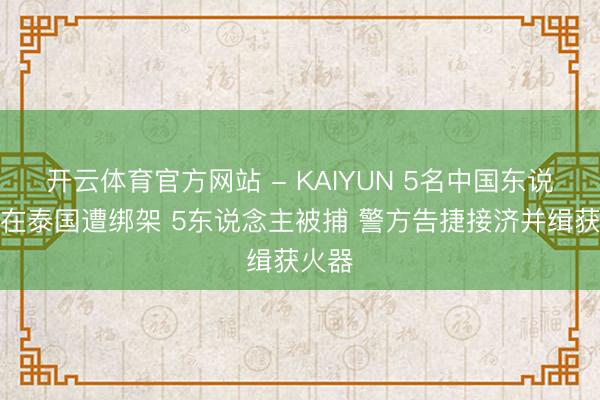 开云体育官方网站 - KAIYUN 5名中国东说念主在泰国遭绑架 5东说念主被捕 警方告捷接济并缉获火器