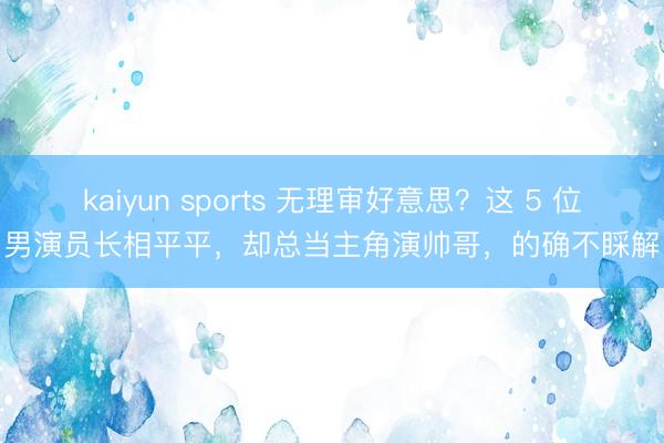 kaiyun sports 无理审好意思？这 5 位男演员长相平平，却总当主角演帅哥，的确不睬解