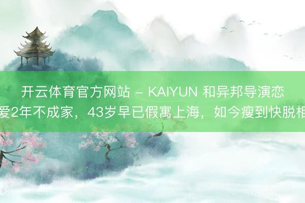 开云体育官方网站 - KAIYUN 和异邦导演恋爱2年不成家，43岁早已假寓上海，如今瘦到快脱相
