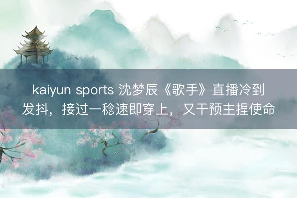 kaiyun sports 沈梦辰《歌手》直播冷到发抖，接过一稔速即穿上，又干预主捏使命