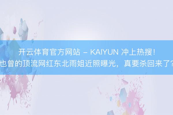 开云体育官方网站 - KAIYUN 冲上热搜！也曾的顶流网红东北雨姐近照曝光，真要杀回来了？