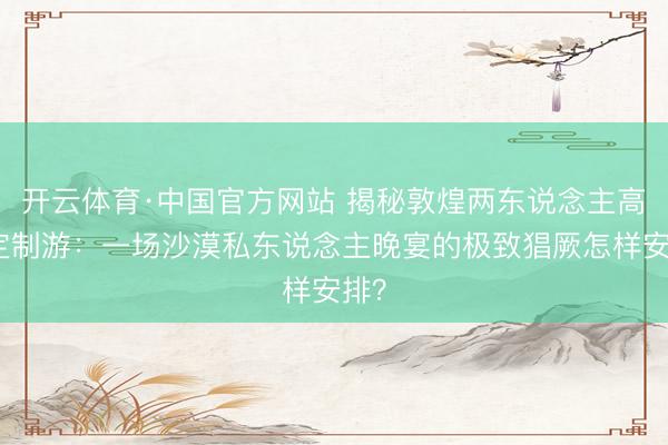 开云体育·中国官方网站 揭秘敦煌两东说念主高端定制游:一场沙漠私东说念主晚宴的极致猖厥怎样安排?