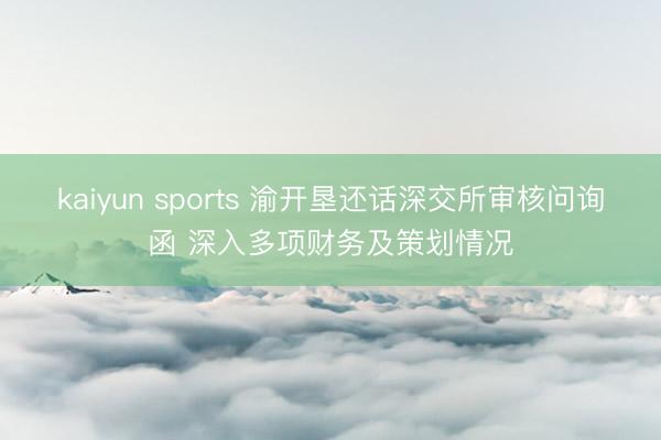 kaiyun sports 渝开垦还话深交所审核问询函 深入多项财务及策划情况