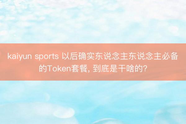 kaiyun sports 以后确实东说念主东说念主必备的Token套餐， 到底是干啥的?