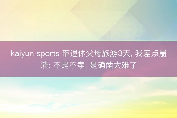 kaiyun sports 带退休父母旅游3天， 我差点崩溃: 不是不孝， 是确凿太难了