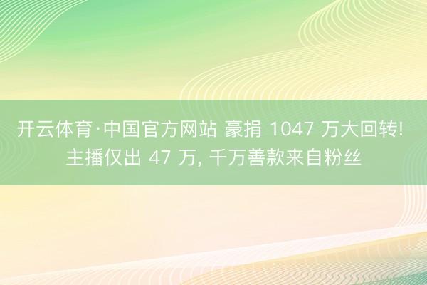 开云体育·中国官方网站 豪捐 1047 万大回转! 主播仅出 47 万， 千万善款来自粉丝