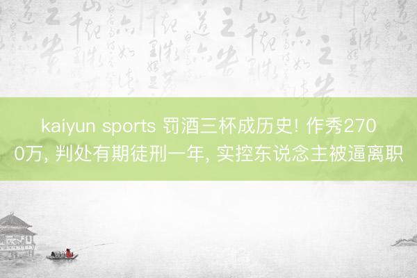 kaiyun sports 罚酒三杯成历史! 作秀2700万， 判处有期徒刑一年， 实控东说念主被逼离职