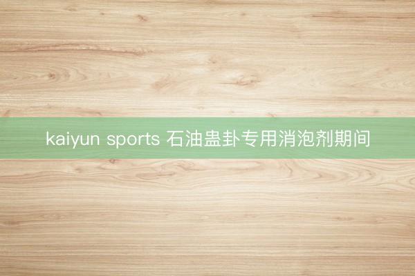 kaiyun sports 石油蛊卦专用消泡剂期间