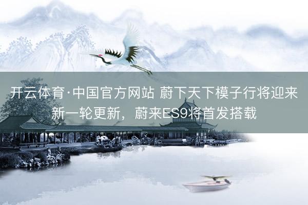 开云体育·中国官方网站 蔚下天下模子行将迎来新一轮更新，蔚来ES9将首发搭载