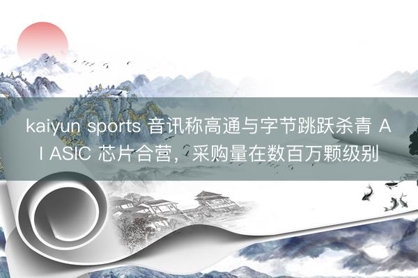 kaiyun sports 音讯称高通与字节跳跃杀青 AI ASIC 芯片合营，采购量在数百万颗级别