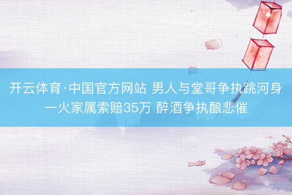 开云体育·中国官方网站 男人与堂哥争执跳河身一火家属索赔35万 醉酒争执酿悲催