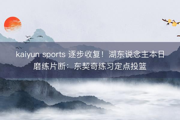 kaiyun sports 逐步收复！湖东说念主本日磨练片断：东契奇练习定点投篮