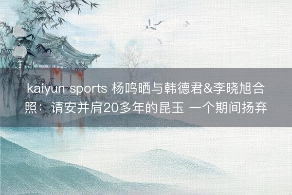 kaiyun sports 杨鸣晒与韩德君&李晓旭合照：请安并肩20多年的昆玉 一个期间扬弃