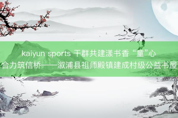 kaiyun sports 干群共建漾书香 “童”心合力筑信桥——溆浦县祖师殿镇建成村级公益书屋