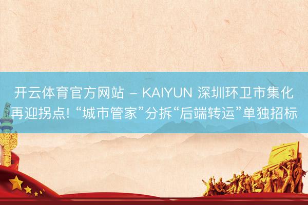 开云体育官方网站 - KAIYUN 深圳环卫市集化再迎拐点! “城市管家”分拆“后端转运”单独招标