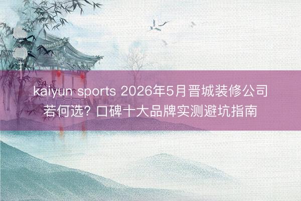 kaiyun sports 2026年5月晋城装修公司若何选? 口碑十大品牌实测避坑指南