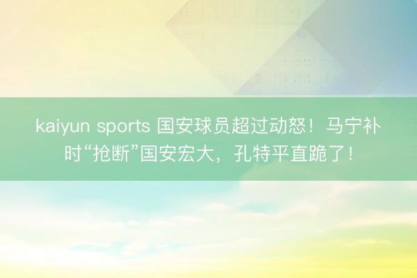 kaiyun sports 国安球员超过动怒！马宁补时“抢断”国安宏大，孔特平直跪了！