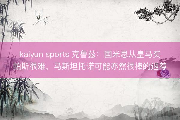 kaiyun sports 克鲁兹：国米思从皇马买帕斯很难，马斯坦托诺可能亦然很棒的遴荐