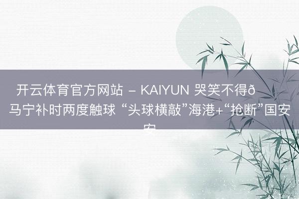 开云体育官方网站 - KAIYUN 哭笑不得😂马宁补时两度触球 “头球横敲”海港+“抢断”国安