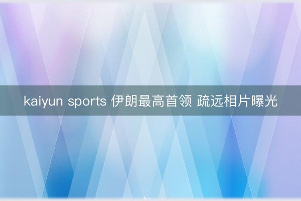kaiyun sports 伊朗最高首领 疏远相片曝光