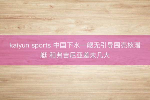 kaiyun sports 中国下水一艘无引导围壳核潜艇 和弗吉尼亚差未几大