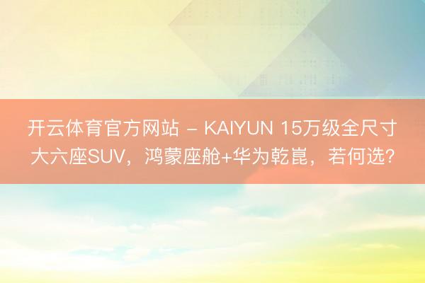 开云体育官方网站 - KAIYUN 15万级全尺寸大六座SUV，鸿蒙座舱+华为乾崑，若何选？