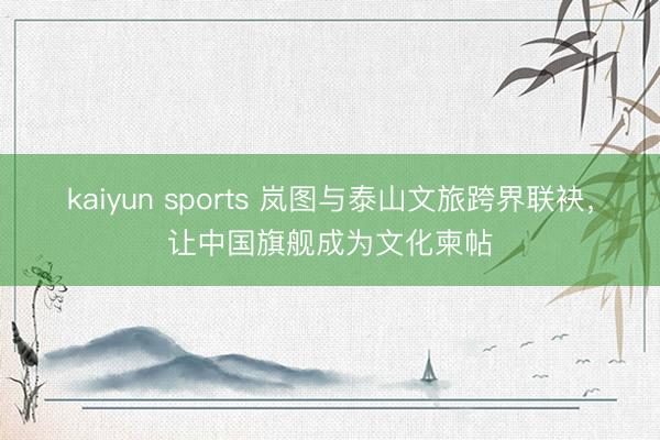 kaiyun sports 岚图与泰山文旅跨界联袂，让中国旗舰成为文化柬帖