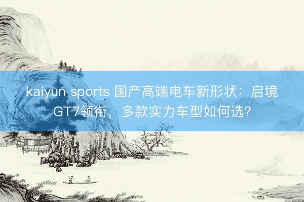 kaiyun sports 国产高端电车新形状：启境GT7领衔，多款实力车型如何选？