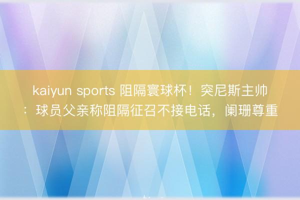 kaiyun sports 阻隔寰球杯！突尼斯主帅：球员父亲称阻隔征召不接电话，阑珊尊重