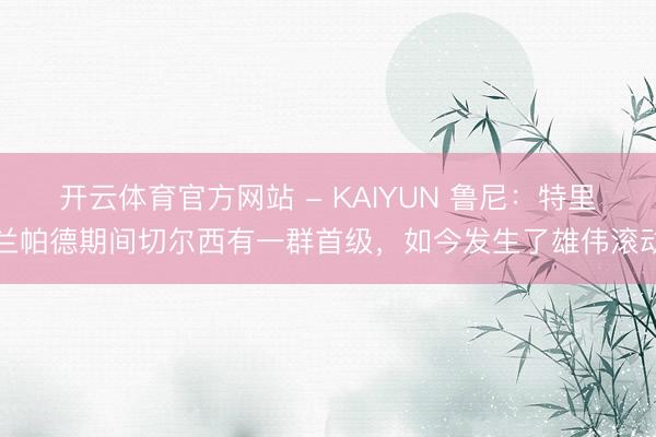 开云体育官方网站 - KAIYUN 鲁尼：特里兰帕德期间切尔西有一群首级，如今发生了雄伟滚动