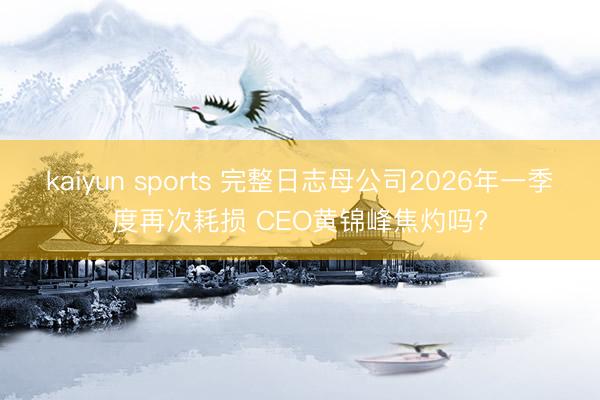 kaiyun sports 完整日志母公司2026年一季度再次耗损 CEO黄锦峰焦灼吗?