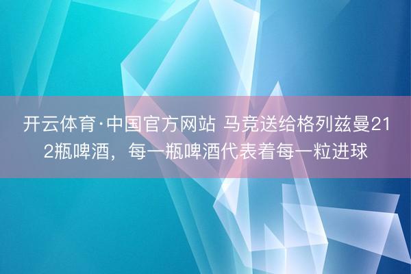 开云体育·中国官方网站 马竞送给格列兹曼212瓶啤酒，每一瓶啤酒代表着每一粒进球