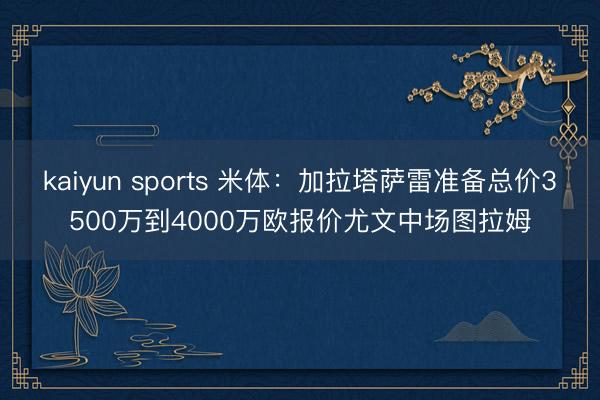 kaiyun sports 米体：加拉塔萨雷准备总价3500万到4000万欧报价尤文中场图拉姆