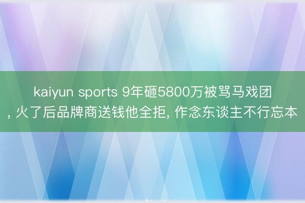 kaiyun sports 9年砸5800万被骂马戏团， 火了后品牌商送钱他全拒， 作念东谈主不行忘本