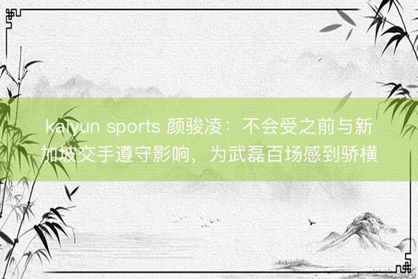 kaiyun sports 颜骏凌：不会受之前与新加坡交手遵守影响，为武磊百场感到骄横