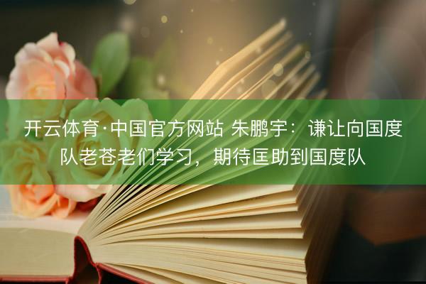 开云体育·中国官方网站 朱鹏宇：谦让向国度队老苍老们学习，期待匡助到国度队