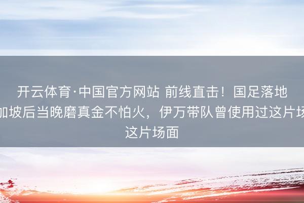 开云体育·中国官方网站 前线直击！国足落地新加坡后当晚磨真金不怕火，伊万带队曾使用过这片场面