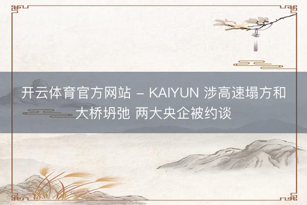 开云体育官方网站 - KAIYUN 涉高速塌方和大桥坍弛 两大央企被约谈