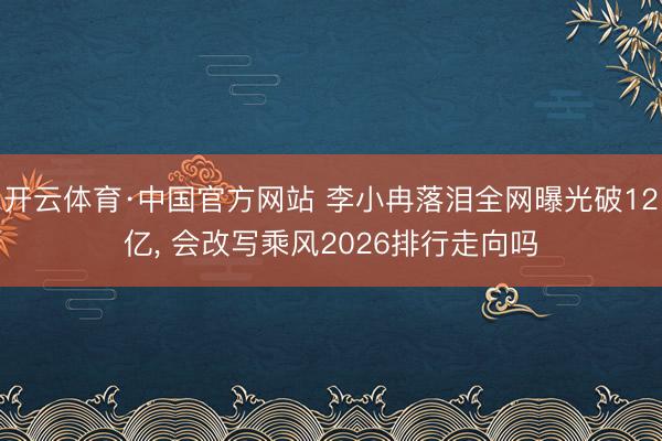 开云体育·中国官方网站 李小冉落泪全网曝光破12亿， 会改写乘风2026排行走向吗
