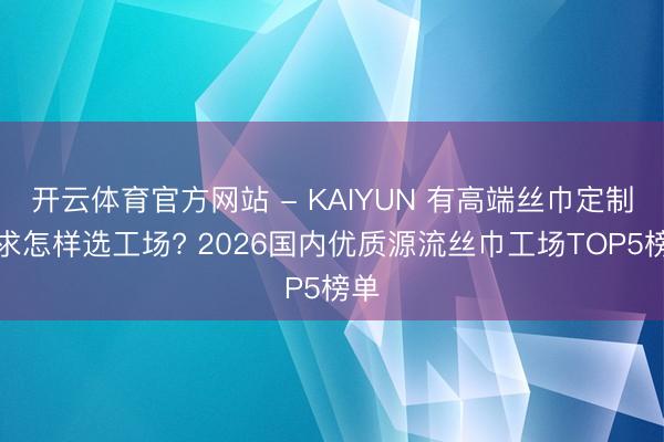 开云体育官方网站 - KAIYUN 有高端丝巾定制需求怎样选工场? 2026国内优质源流丝巾工场TOP5榜单