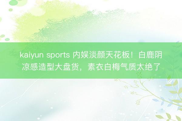 kaiyun sports 内娱淡颜天花板！白鹿阴凉感造型大盘货，素衣白梅气质太绝了