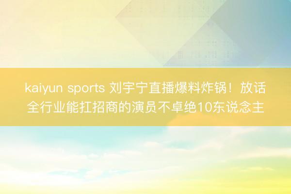 kaiyun sports 刘宇宁直播爆料炸锅！放话全行业能扛招商的演员不卓绝10东说念主