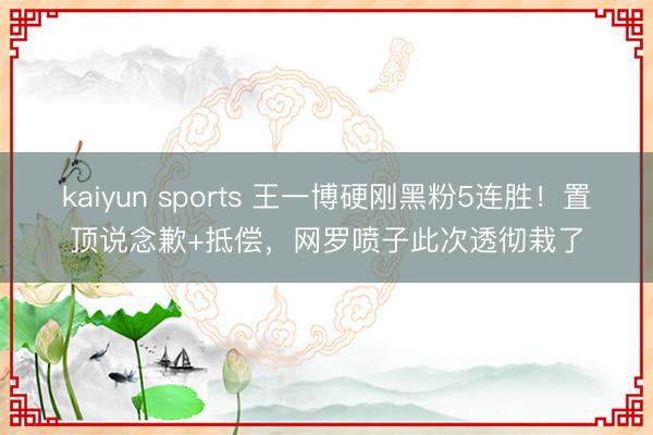 kaiyun sports 王一博硬刚黑粉5连胜！置顶说念歉+抵偿，网罗喷子此次透彻栽了
