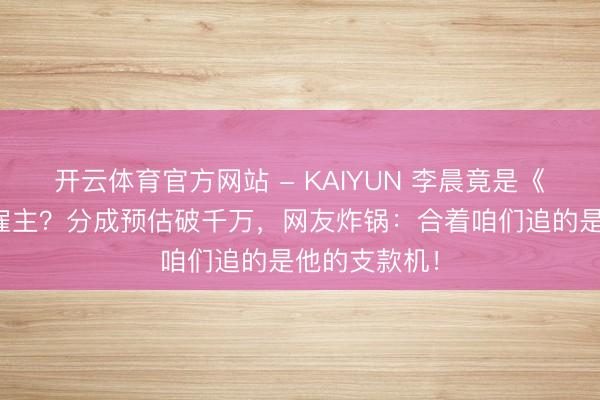 开云体育官方网站 - KAIYUN 李晨竟是《逐玉》幕后雇主？分成预估破千万，网友炸锅：合着咱们追的是他的支款机！