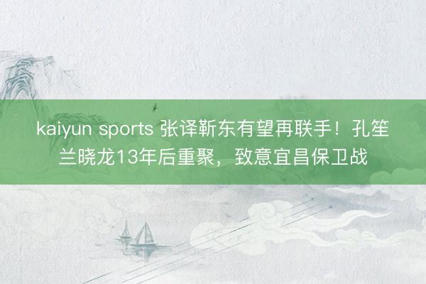 kaiyun sports 张译靳东有望再联手！孔笙兰晓龙13年后重聚，致意宜昌保卫战